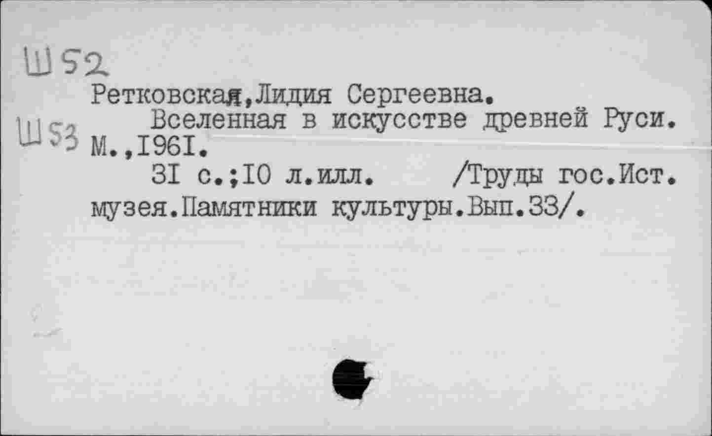 ﻿US2.
Ретковскад,Лидия Сергеевна.
111 го Вселенная в искусстве древней Руси. М.,1961.
31 с.;10 л.илл. /Труда гос.Ист. музея.Памятники культуры.Вып.33/.